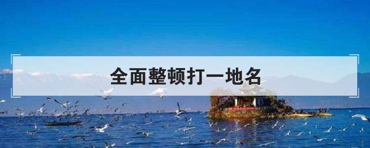 全面整顿打一地名（全面整顿打一地名是什么）