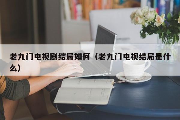 老九门电视剧结局如何（老九门电视结局是什么） 