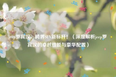 ​jeep罗宾汉，跨界SUV新标杆！（深度解析jeep罗宾汉的卓越性能与豪华配置）