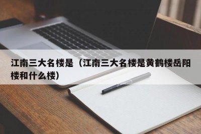 ​江南三大名楼是（江南三大名楼是黄鹤楼岳阳楼和什么楼）