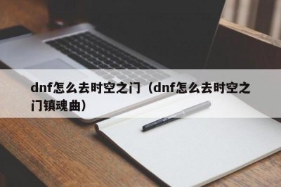 ​dnf怎么去时空之门（dnf怎么去时空之门镇魂曲）