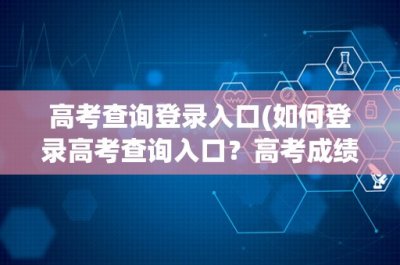 ​高考查询登录入口(如何登录高考查询入口？高考成绩查询入口及注意事项)