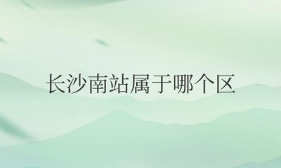 ​长沙南站属于哪个区哪个街道（位于长沙市雨花区黎托街道）